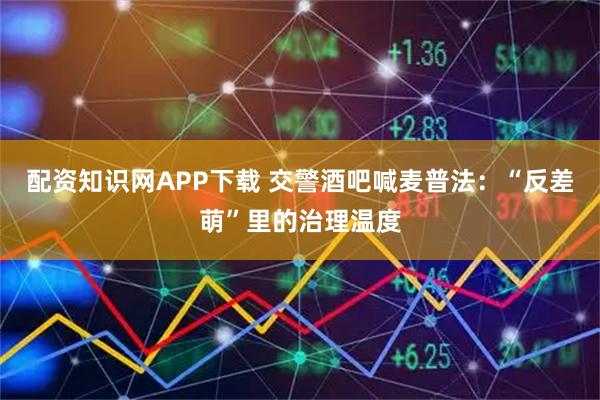 配资知识网APP下载 交警酒吧喊麦普法：“反差萌”里的治理温度