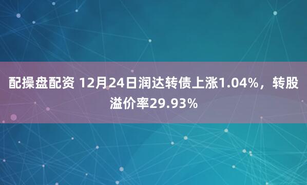 配操盘配资 12月24日润达转债上涨1.04%，转股溢价率29.93%