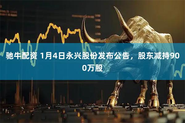 驰牛配资 1月4日永兴股份发布公告，股东减持900万股