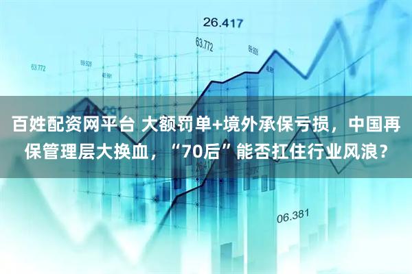 百姓配资网平台 大额罚单+境外承保亏损，中国再保管理层大换血，“70后”能否扛住行业风浪？