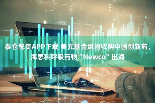 泰仓配资APP下载 美元基金组团收购中国创新药，海思科呼吸药物“Newco”出海