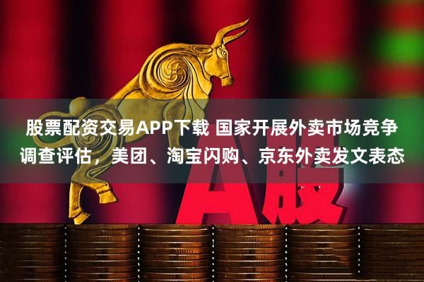 股票配资交易APP下载 国家开展外卖市场竞争调查评估，美团、淘宝闪购、京东外卖发文表态