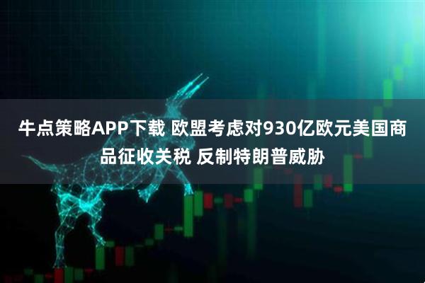 牛点策略APP下载 欧盟考虑对930亿欧元美国商品征收关税 反制特朗普威胁