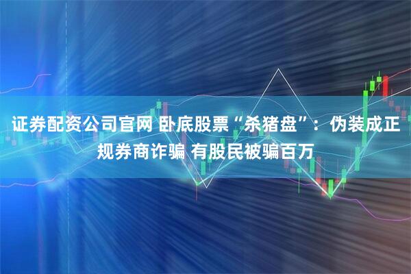 证券配资公司官网 卧底股票“杀猪盘”：伪装成正规券商诈骗 有股民被骗百万