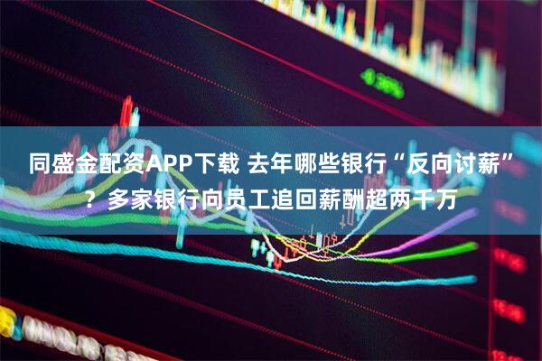 同盛金配资APP下载 去年哪些银行“反向讨薪”？多家银行向员工追回薪酬超两千万