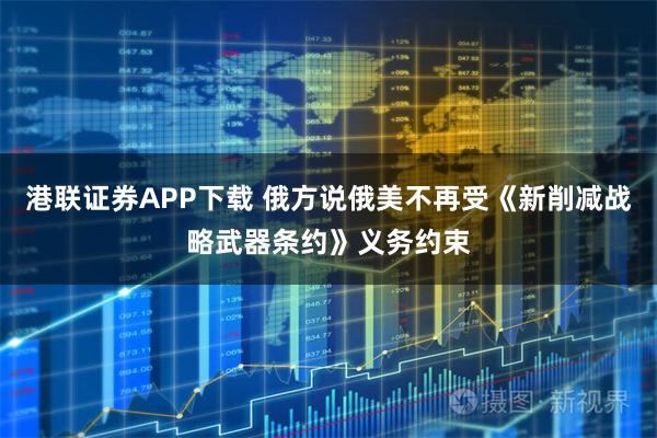 港联证券APP下载 俄方说俄美不再受《新削减战略武器条约》义务约束