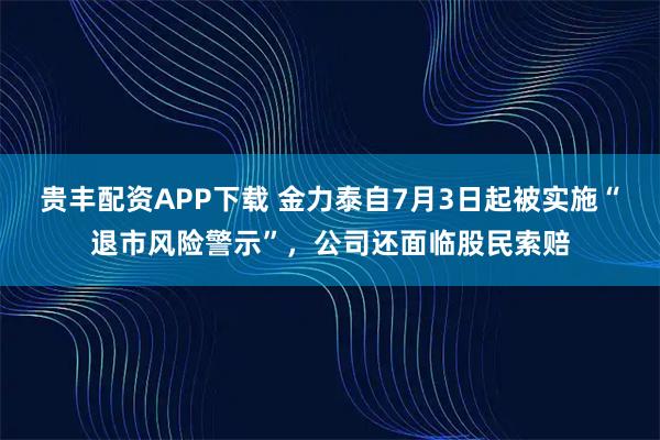 贵丰配资APP下载 金力泰自7月3日起被实施“退市风险警示”，公司还面临股民索赔