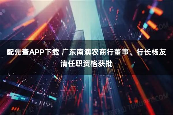 配先查APP下载 广东南澳农商行董事、行长杨友清任职资格获批