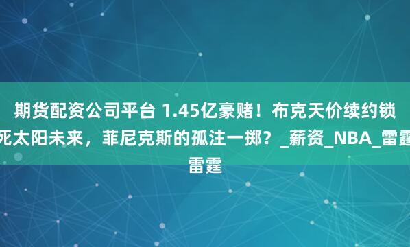 期货配资公司平台 1.45亿豪赌！布克天价续约锁死太阳未来，菲尼克斯的孤注一掷？_薪资_NBA_雷霆