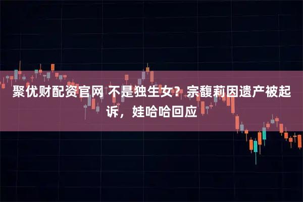 聚优财配资官网 不是独生女？宗馥莉因遗产被起诉，娃哈哈回应