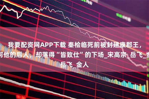 我要配资网APP下载 秦桧临死前被封建康郡王，为何他的后人，却落得“皆致仕”的下场_宋高宗_岳飞_金人