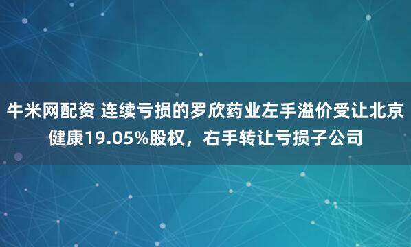 牛米网配资 连续亏损的罗欣药业左手溢价受让北京健康19.05%股权，右手转让亏损子公司