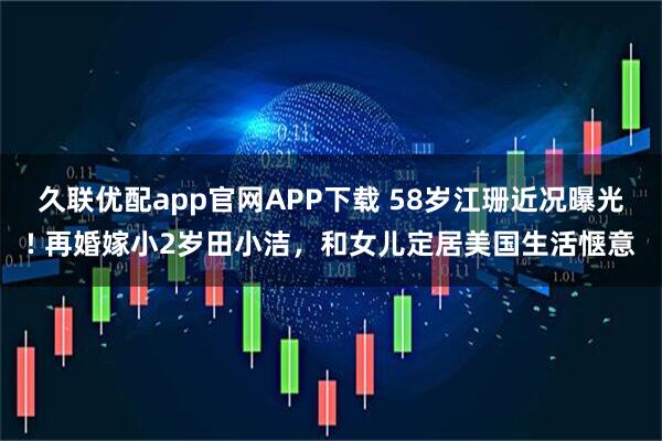 久联优配app官网APP下载 58岁江珊近况曝光! 再婚嫁小2岁田小洁，和女儿定居美国生活惬意