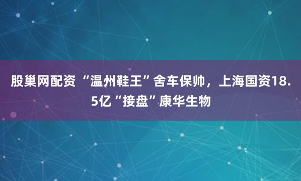 股巢网配资 “温州鞋王”舍车保帅，上海国资18.5亿“接盘”康华生物