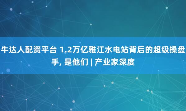 牛达人配资平台 1.2万亿雅江水电站背后的超级操盘手, 是他们 | 产业家深度