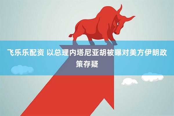 飞乐乐配资 以总理内塔尼亚胡被曝对美方伊朗政策存疑
