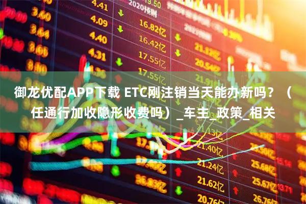 御龙优配APP下载 ETC刚注销当天能办新吗？（任通行加收隐形收费吗）_车主_政策_相关