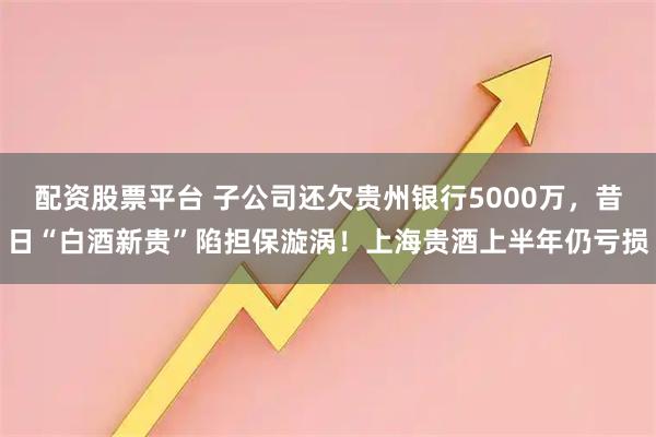 配资股票平台 子公司还欠贵州银行5000万，昔日“白酒新贵”陷担保漩涡！上海贵酒上半年仍亏损