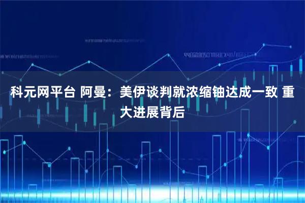 科元网平台 阿曼：美伊谈判就浓缩铀达成一致 重大进展背后