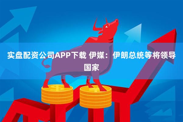 实盘配资公司APP下载 伊媒：伊朗总统等将领导国家