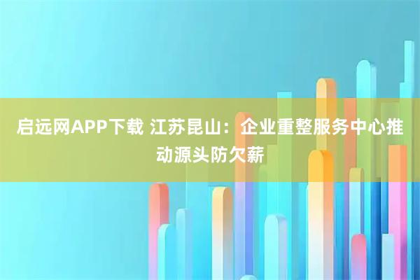 启远网APP下载 江苏昆山：企业重整服务中心推动源头防欠薪