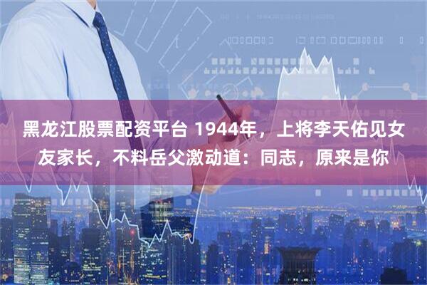 黑龙江股票配资平台 1944年，上将李天佑见女友家长，不料岳父激动道：同志，原来是你