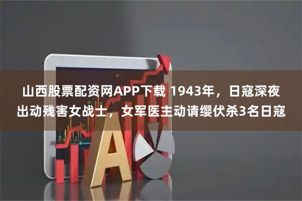 山西股票配资网APP下载 1943年，日寇深夜出动残害女战士，女军医主动请缨伏杀3名日寇