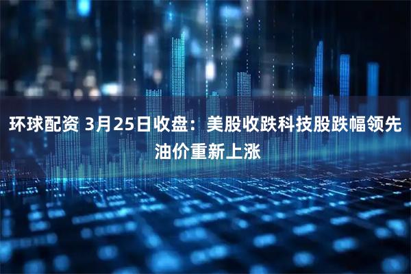 环球配资 3月25日收盘：美股收跌科技股跌幅领先 油价重新上涨